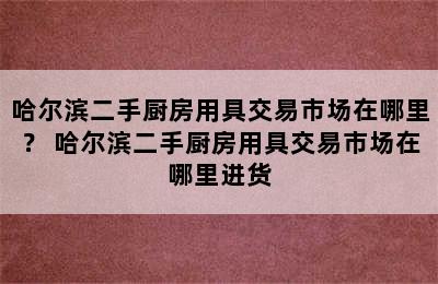 哈尔滨二手厨房用具交易市场在哪里？ 哈尔滨二手厨房用具交易市场在哪里进货